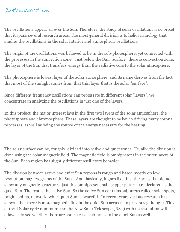 Introduction

The oscillations appear all over the Sun. Therefore, the study of solar oscillations is so broad that it spans several research areas. The most general division is to helioseismology that studies the oscillations in the solar interior and atmospheric oscillations. 
The origin of the oscillations was believed to be in the sub-photosphere, yet connected with the processes in the convection zone.  Just below the Sun "surface" there is convection zone; the layer of the Sun that transfers  energy from the radiative core to the solar atmosphere.The photosphere is lowest layer of the solar atmosphere, and its name derives from the fact that most of the sunlight comes from that thin layer that is the solar "surface".  
Since different frequency oscillations can propagate in different solar "layers", we concentrate in analyzing the oscillations in just one of the layers.In this project, the major interest lays in the first two layers of the solar atmosphere, the photosphere and chromosphere. These layers are thought to be key in driving many coronal processes, as well as being the source of the energy necessary for the heating.The solar surface can be, roughly, divided into active and quiet zones. Usually, the division is done using the solar magnetic field. The magnetic field is omnipresent in the outer layers of the Sun. Each region has slightly different oscillatory behavior. 
The division between active and quiet Sun regions is rough and based mostly on low-resolution magnetograms of the Sun.   And, basically, it goes like this: the areas that do not show any magnetic structures, just this omnipresent salt-pepper pattern are declared as the quiet Sun. The rest is the active Sun. So the active Sun contains sub-areas called: solar spots, bright-points, network; while quiet Sun is peaceful.  In recent years various research has shown  that there is more magnetic flux in the quiet Sun areas than previously thought. This current Solar cycle minimum and the New Solar Telescope (NST) with its resolution will allow us to see whether there are some active sub-areas in the quiet Sun as well.
(Detailed explanation)
